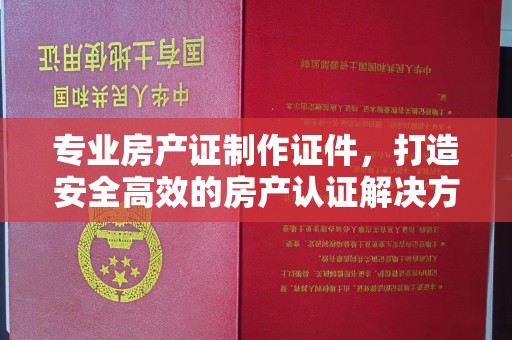 巩义专业房产证制作证件，打造安全高效的房产认证解决方案