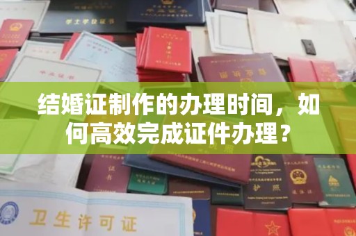 巩义结婚证制作的办理时间，如何高效完成证件办理？