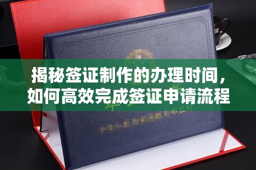 巩义揭秘签证制作的办理时间，如何高效完成签证申请流程