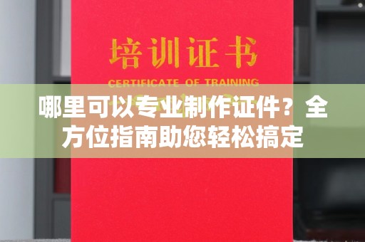 巩义哪里可以专业制作证件？全方位指南助您轻松搞定